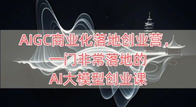 AIGC商业化落地创业营，一门非常落地的AI大模型创业课